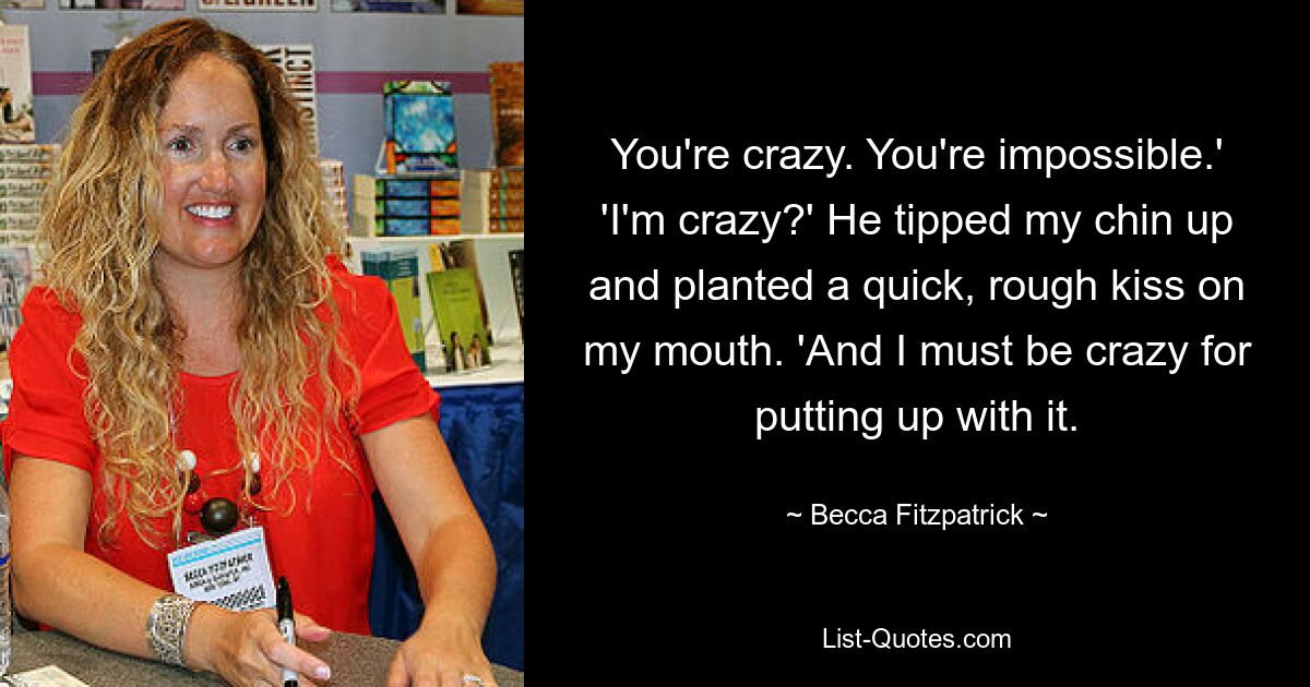 You're crazy. You're impossible.' 'I'm crazy?' He tipped my chin up and planted a quick, rough kiss on my mouth. 'And I must be crazy for putting up with it. — © Becca Fitzpatrick