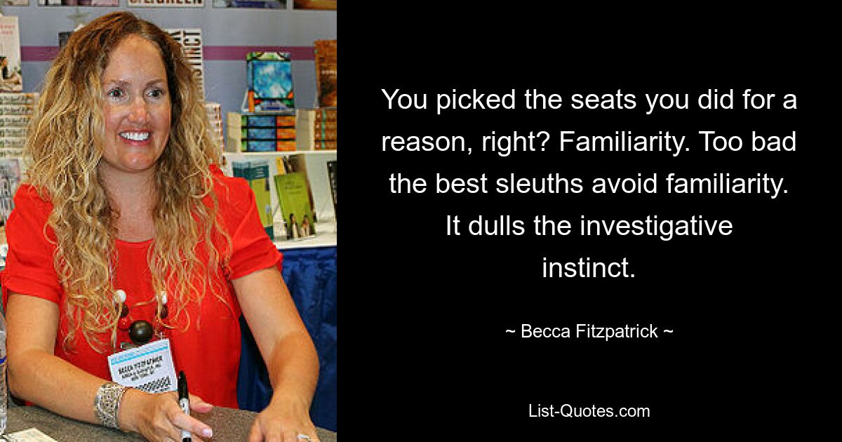 You picked the seats you did for a reason, right? Familiarity. Too bad the best sleuths avoid familiarity. It dulls the investigative instinct. — © Becca Fitzpatrick