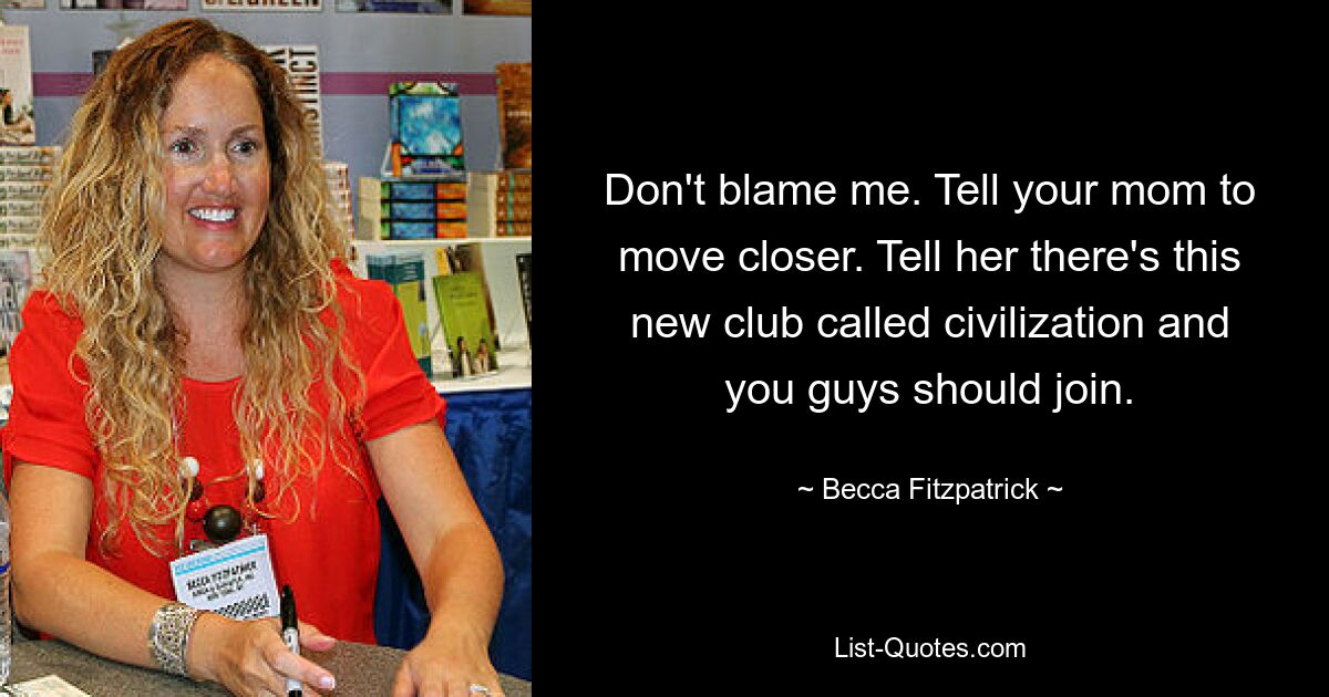 Don't blame me. Tell your mom to move closer. Tell her there's this new club called civilization and you guys should join. — © Becca Fitzpatrick