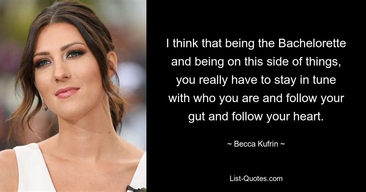 I think that being the Bachelorette and being on this side of things, you really have to stay in tune with who you are and follow your gut and follow your heart. — © Becca Kufrin