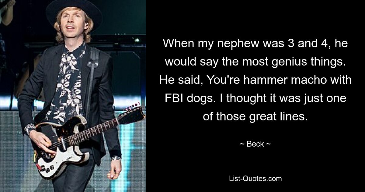 When my nephew was 3 and 4, he would say the most genius things. He said, You're hammer macho with FBI dogs. I thought it was just one of those great lines. — © Beck