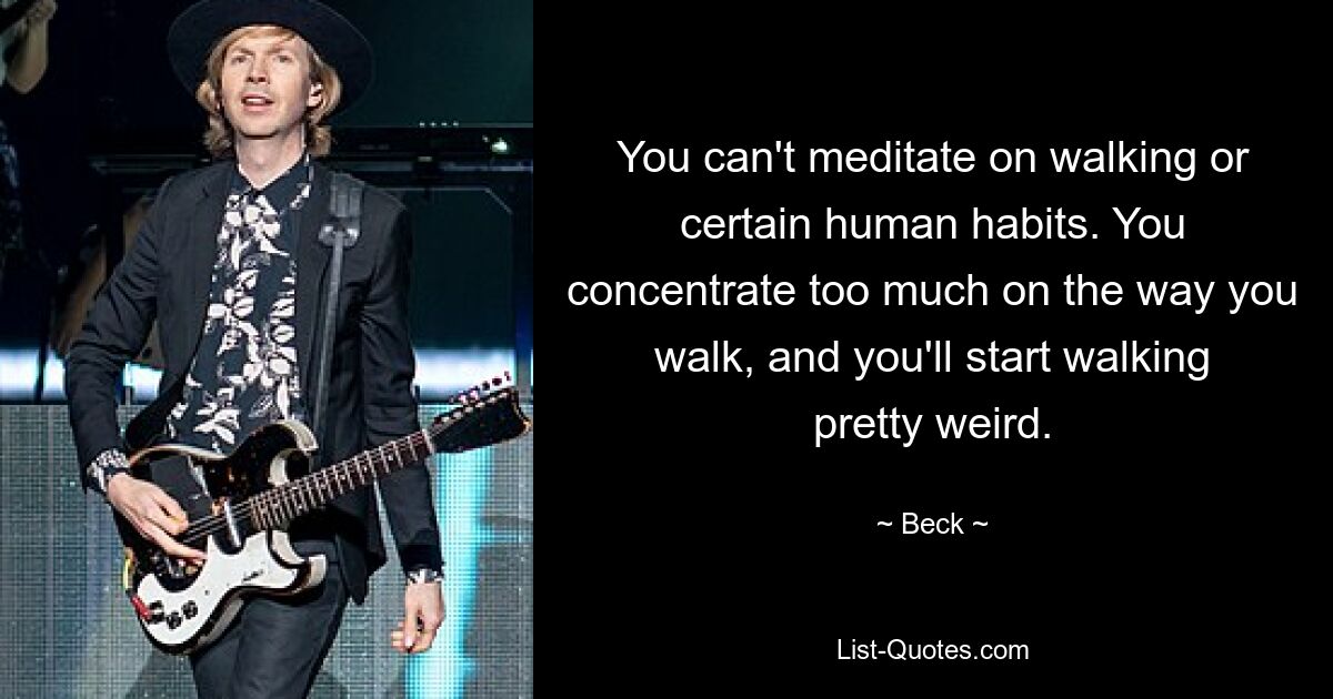 You can't meditate on walking or certain human habits. You concentrate too much on the way you walk, and you'll start walking pretty weird. — © Beck