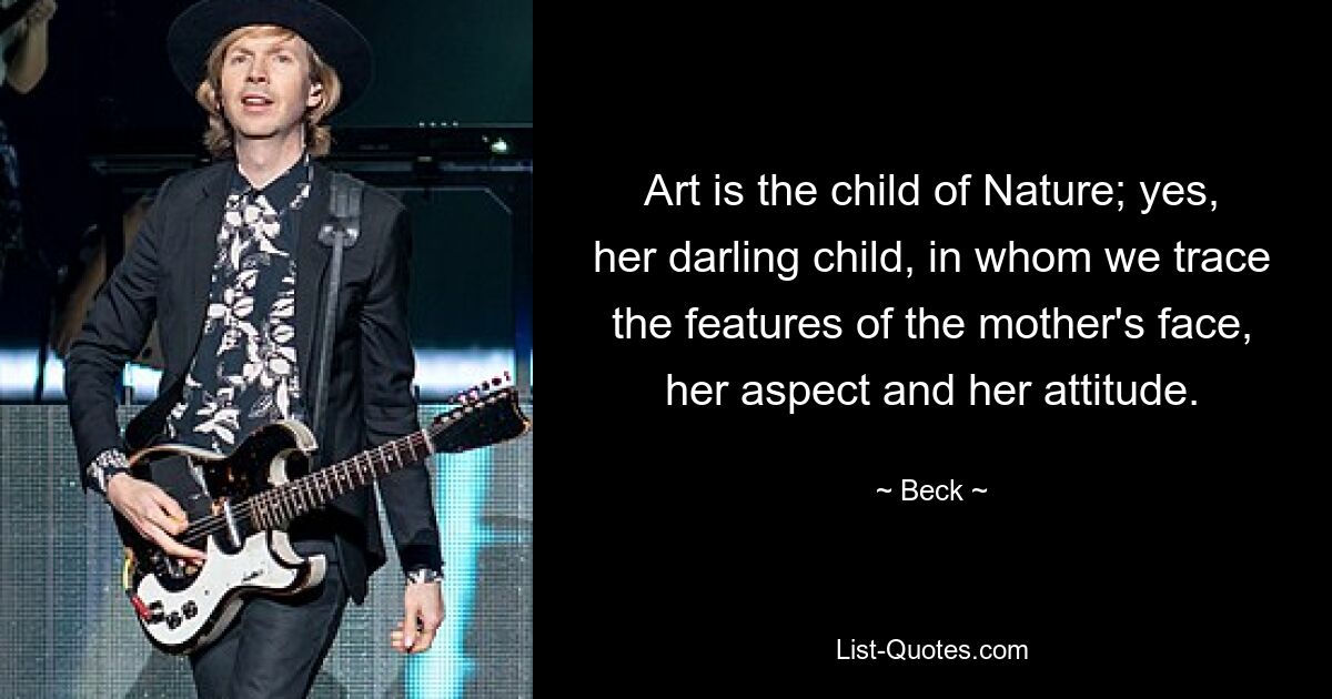 Art is the child of Nature; yes, her darling child, in whom we trace the features of the mother's face, her aspect and her attitude. — © Beck