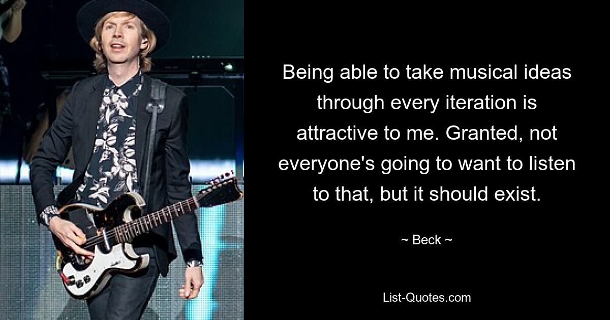 Being able to take musical ideas through every iteration is attractive to me. Granted, not everyone's going to want to listen to that, but it should exist. — © Beck