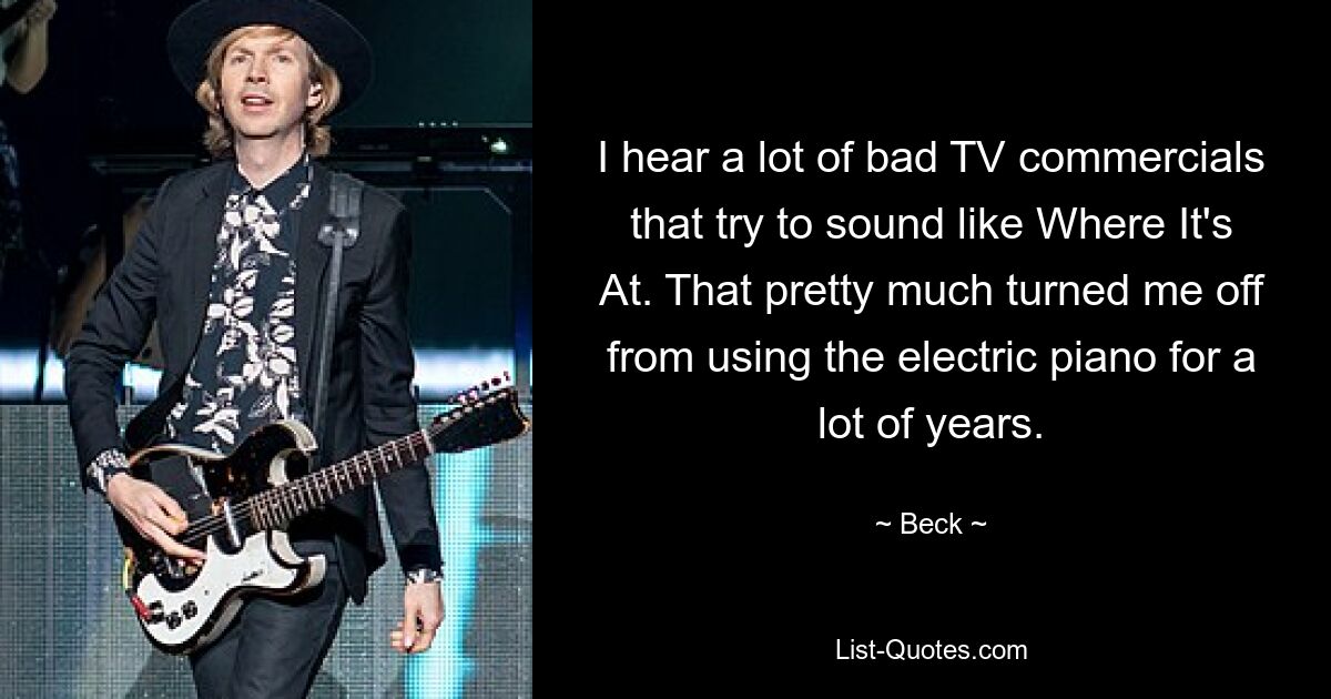 I hear a lot of bad TV commercials that try to sound like Where It's At. That pretty much turned me off from using the electric piano for a lot of years. — © Beck