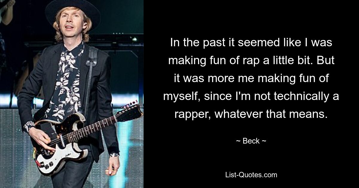 In the past it seemed like I was making fun of rap a little bit. But it was more me making fun of myself, since I'm not technically a rapper, whatever that means. — © Beck