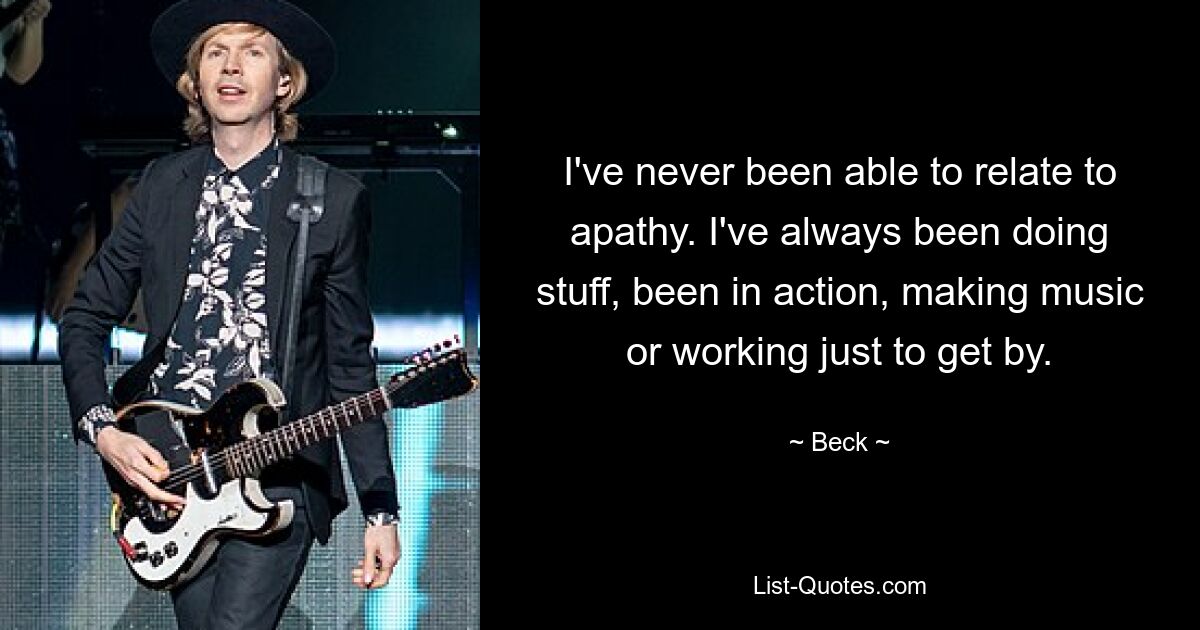 I've never been able to relate to apathy. I've always been doing stuff, been in action, making music or working just to get by. — © Beck