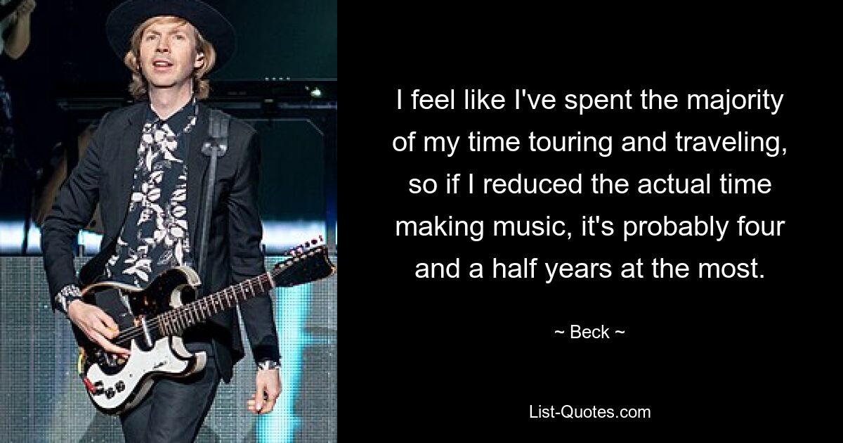 I feel like I've spent the majority of my time touring and traveling, so if I reduced the actual time making music, it's probably four and a half years at the most. — © Beck