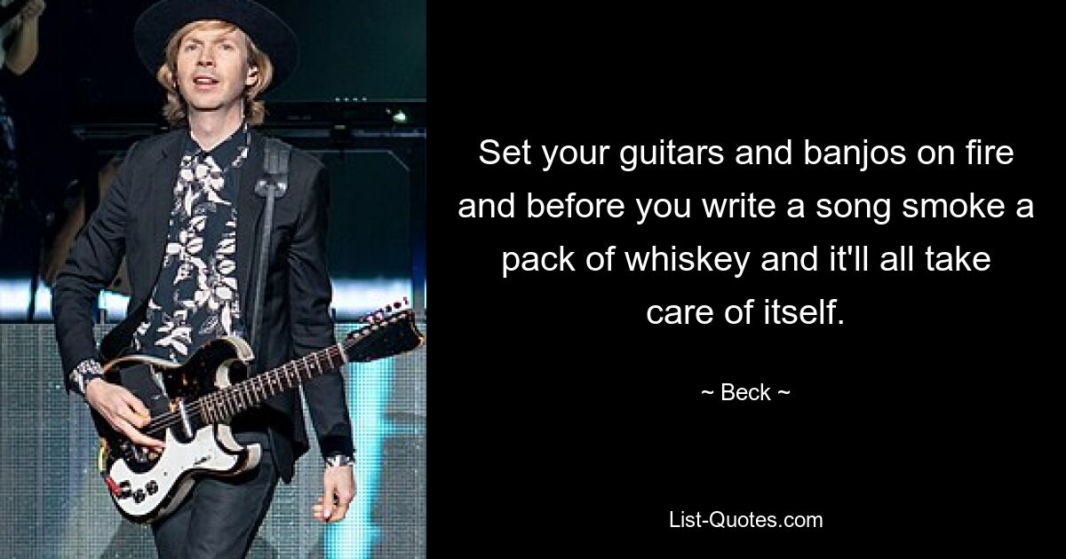 Set your guitars and banjos on fire and before you write a song smoke a pack of whiskey and it'll all take care of itself. — © Beck