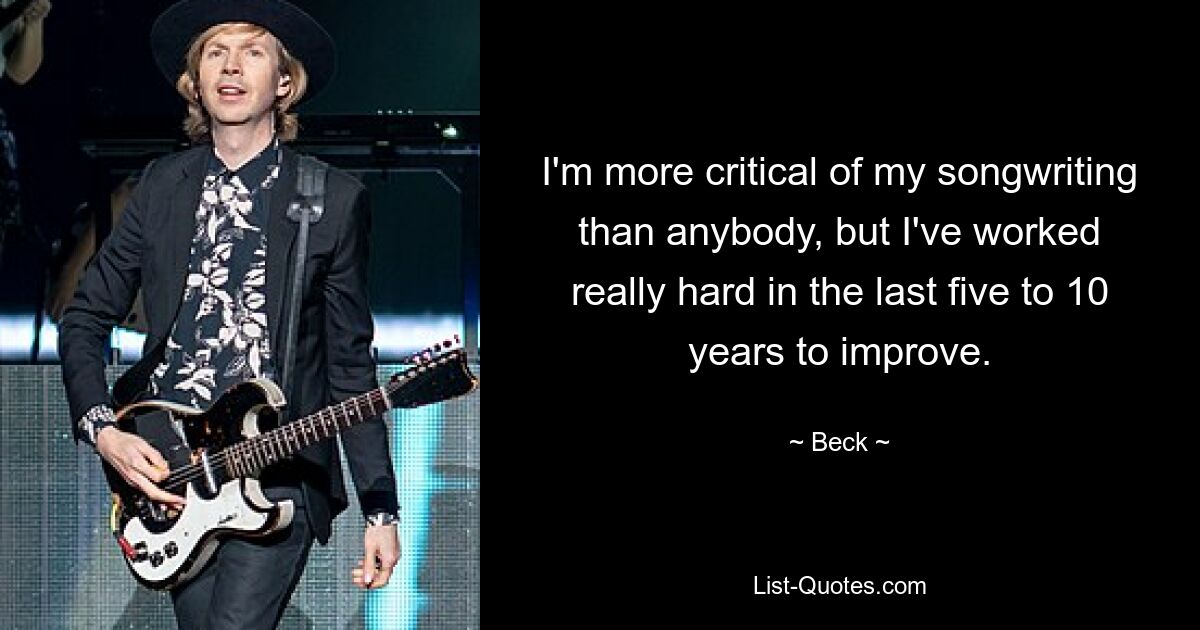 I'm more critical of my songwriting than anybody, but I've worked really hard in the last five to 10 years to improve. — © Beck