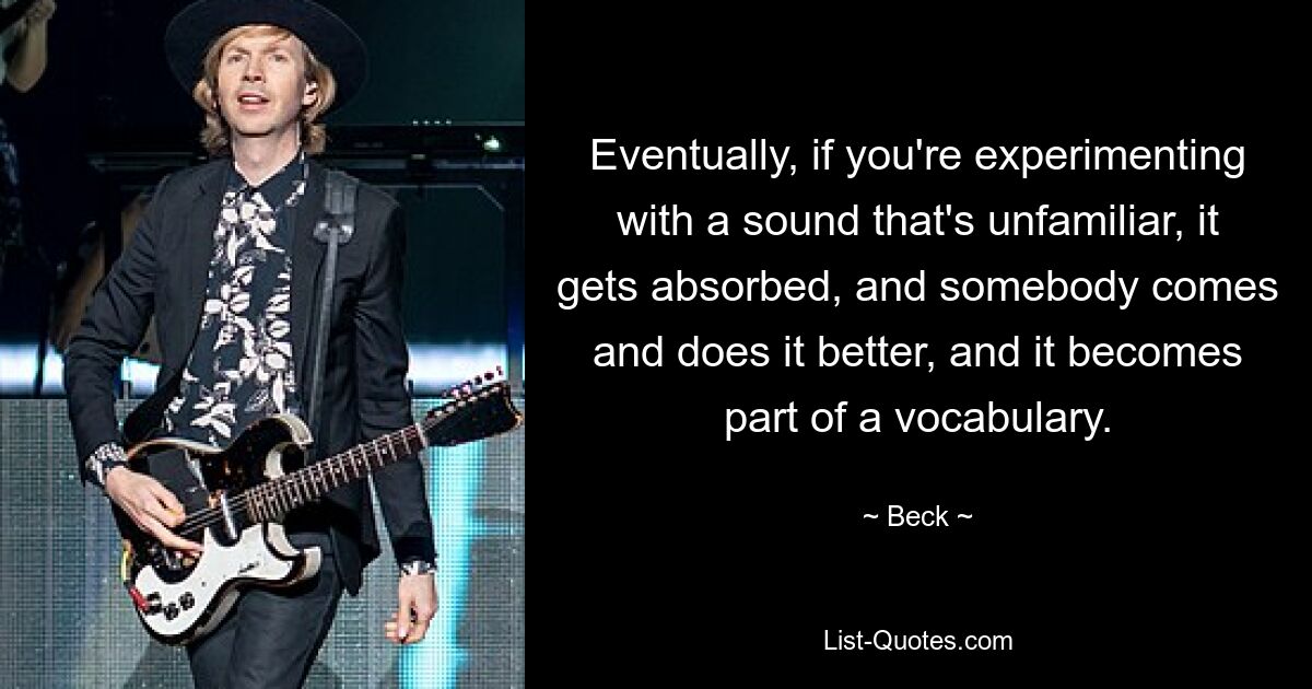 Eventually, if you're experimenting with a sound that's unfamiliar, it gets absorbed, and somebody comes and does it better, and it becomes part of a vocabulary. — © Beck