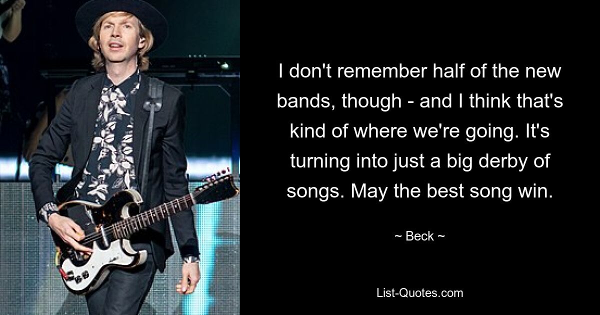 I don't remember half of the new bands, though - and I think that's kind of where we're going. It's turning into just a big derby of songs. May the best song win. — © Beck