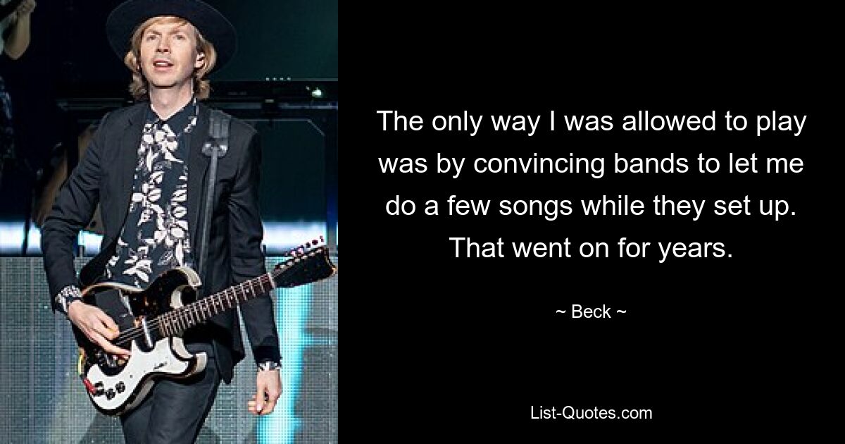 The only way I was allowed to play was by convincing bands to let me do a few songs while they set up. That went on for years. — © Beck