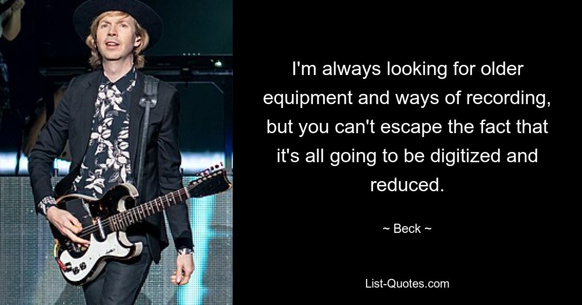 I'm always looking for older equipment and ways of recording, but you can't escape the fact that it's all going to be digitized and reduced. — © Beck