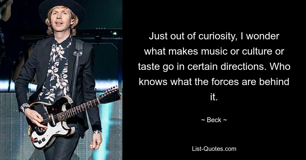 Just out of curiosity, I wonder what makes music or culture or taste go in certain directions. Who knows what the forces are behind it. — © Beck