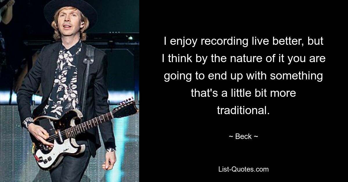 I enjoy recording live better, but I think by the nature of it you are going to end up with something that's a little bit more traditional. — © Beck