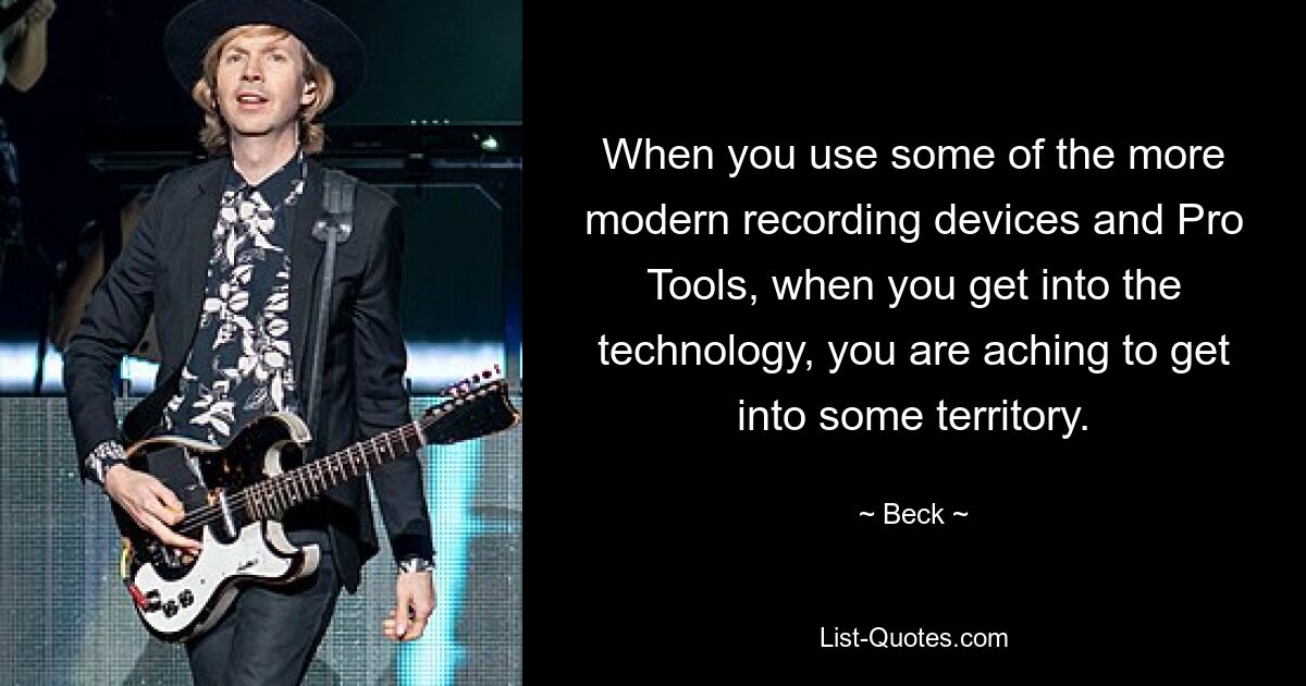 When you use some of the more modern recording devices and Pro Tools, when you get into the technology, you are aching to get into some territory. — © Beck