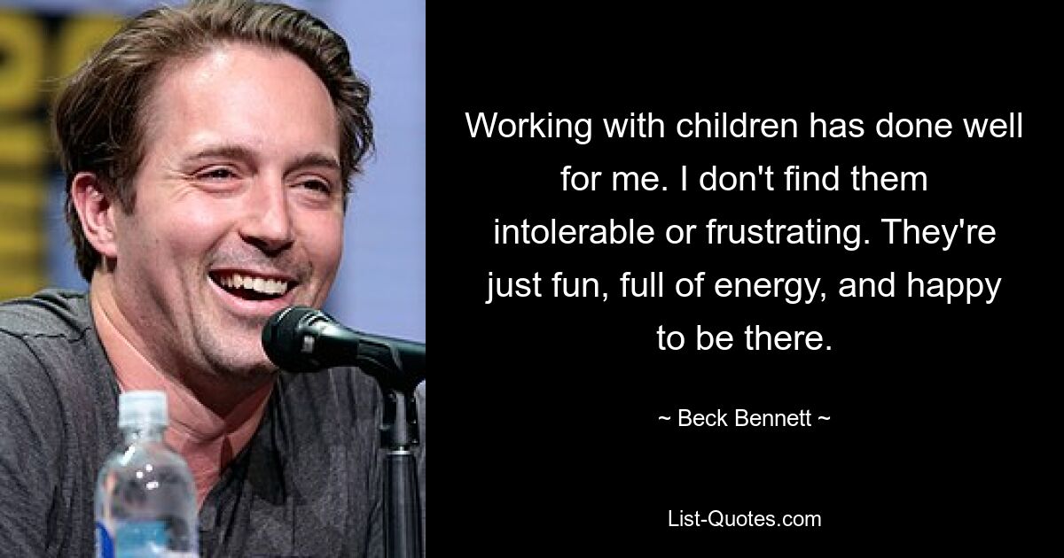 Working with children has done well for me. I don't find them intolerable or frustrating. They're just fun, full of energy, and happy to be there. — © Beck Bennett