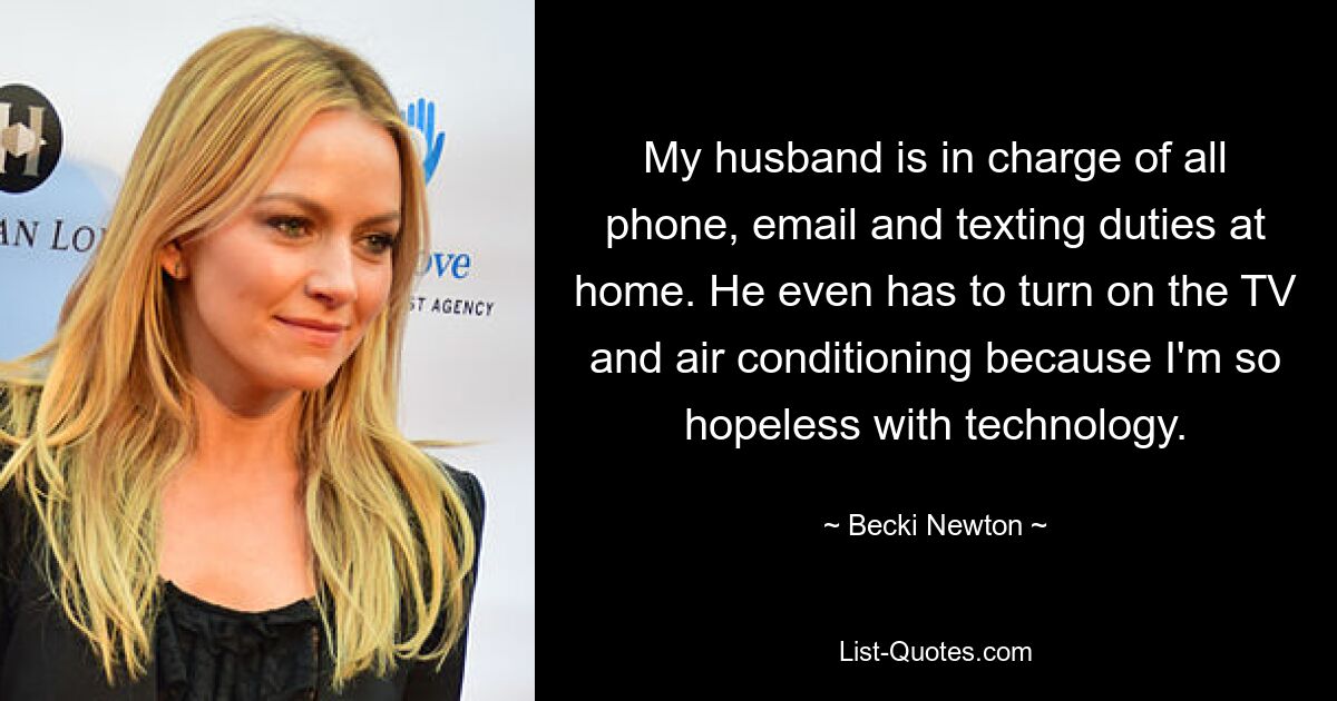 My husband is in charge of all phone, email and texting duties at home. He even has to turn on the TV and air conditioning because I'm so hopeless with technology. — © Becki Newton