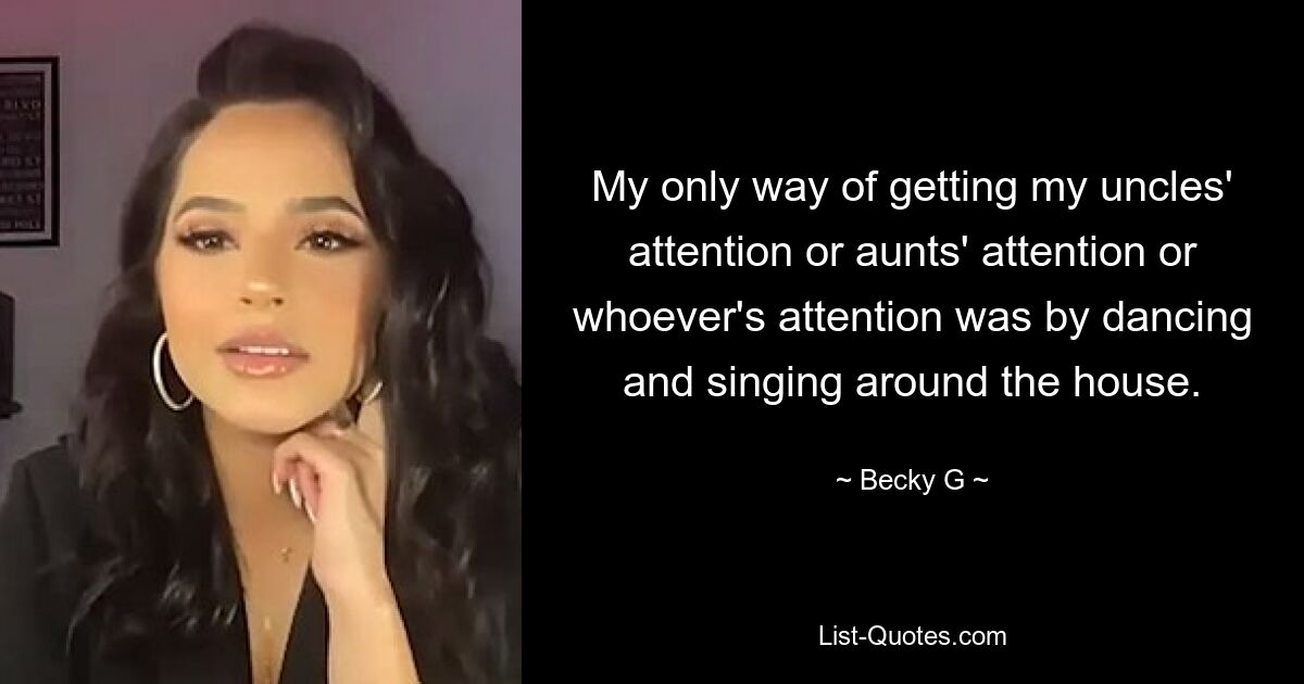 My only way of getting my uncles' attention or aunts' attention or whoever's attention was by dancing and singing around the house. — © Becky G