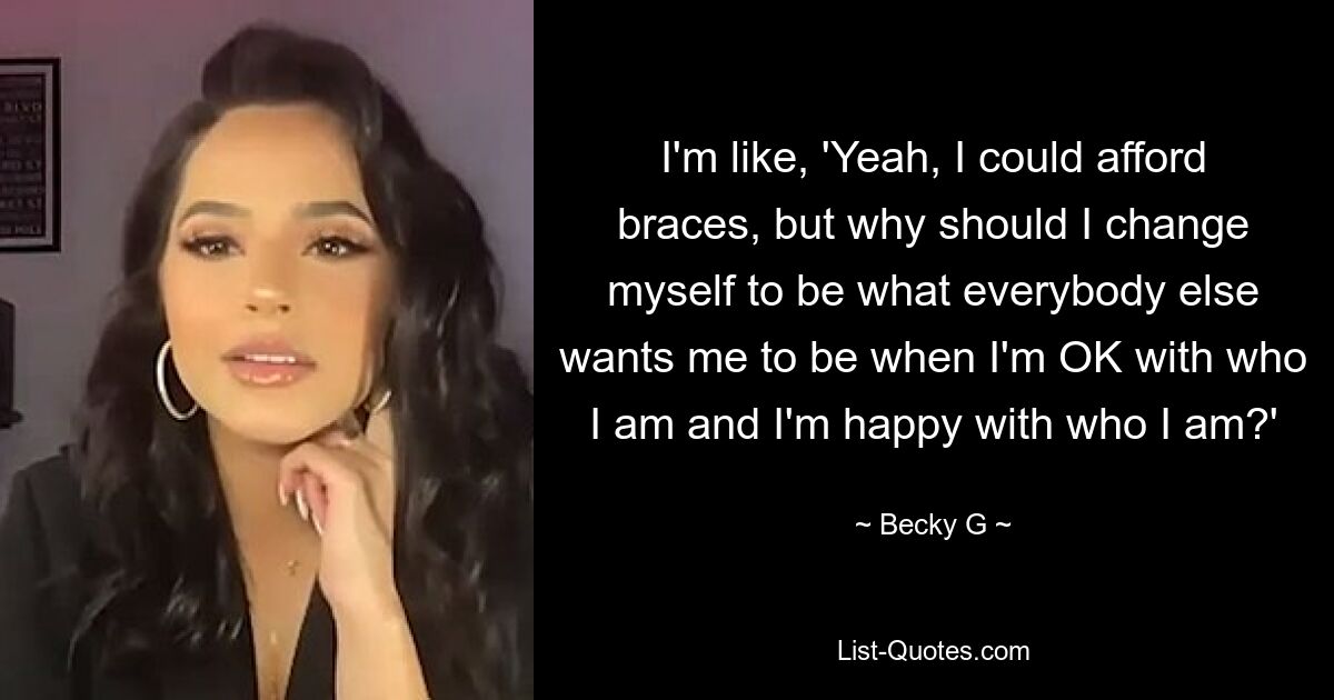 Ich frage mich: „Ja, ich könnte mir eine Zahnspange leisten, aber warum sollte ich mich so verändern, dass alle anderen von mir wollen, wenn ich mit dem, was ich bin, einverstanden bin und zufrieden damit bin, wer ich bin?“ — © Becky G