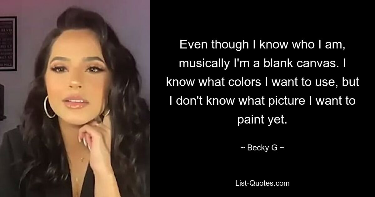 Even though I know who I am, musically I'm a blank canvas. I know what colors I want to use, but I don't know what picture I want to paint yet. — © Becky G