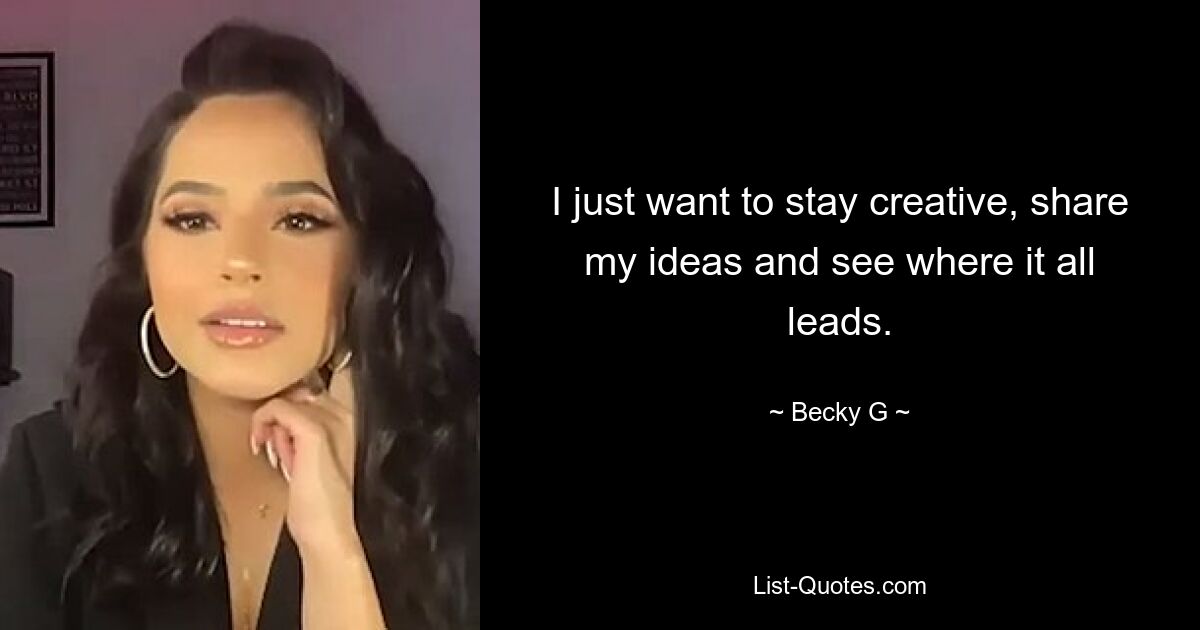 I just want to stay creative, share my ideas and see where it all leads. — © Becky G