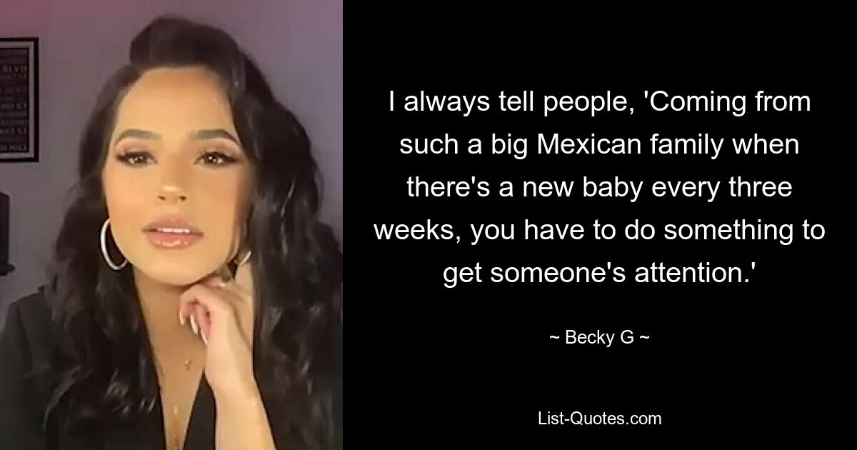 I always tell people, 'Coming from such a big Mexican family when there's a new baby every three weeks, you have to do something to get someone's attention.' — © Becky G