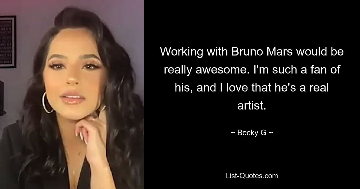 Working with Bruno Mars would be really awesome. I'm such a fan of his, and I love that he's a real artist. — © Becky G