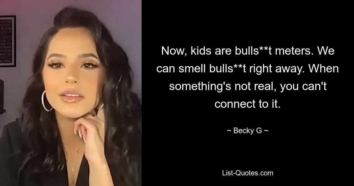 Now, kids are bulls**t meters. We can smell bulls**t right away. When something's not real, you can't connect to it. — © Becky G