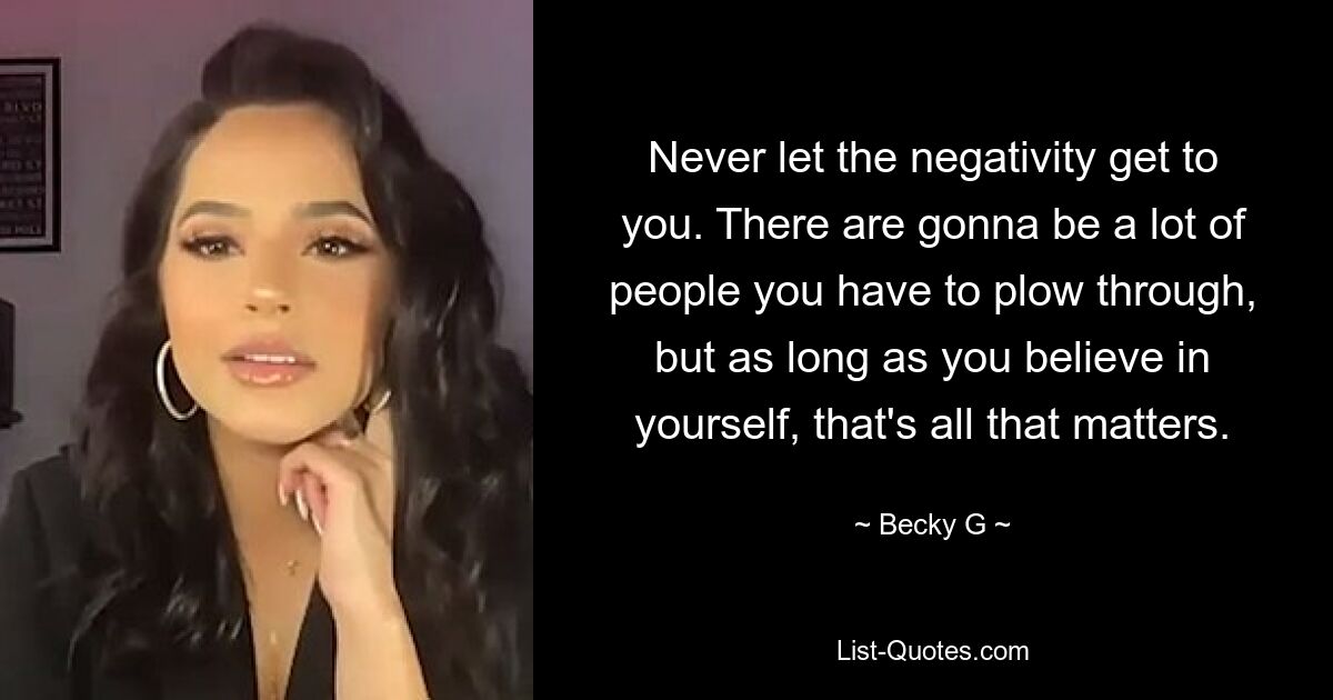 Never let the negativity get to you. There are gonna be a lot of people you have to plow through, but as long as you believe in yourself, that's all that matters. — © Becky G