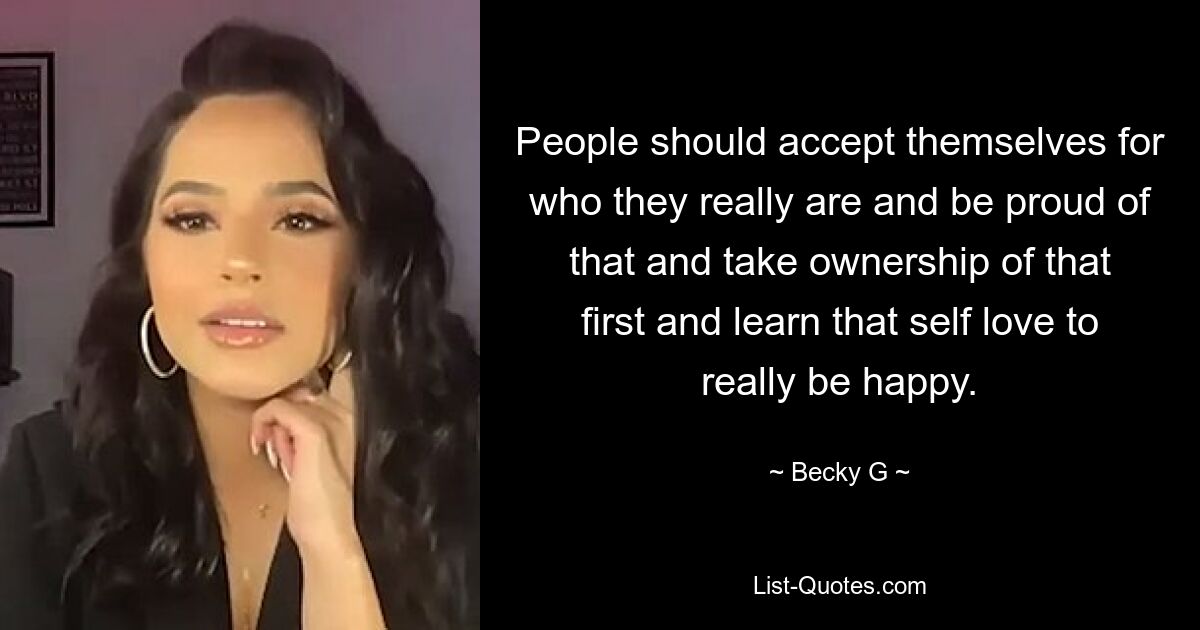 People should accept themselves for who they really are and be proud of that and take ownership of that first and learn that self love to really be happy. — © Becky G