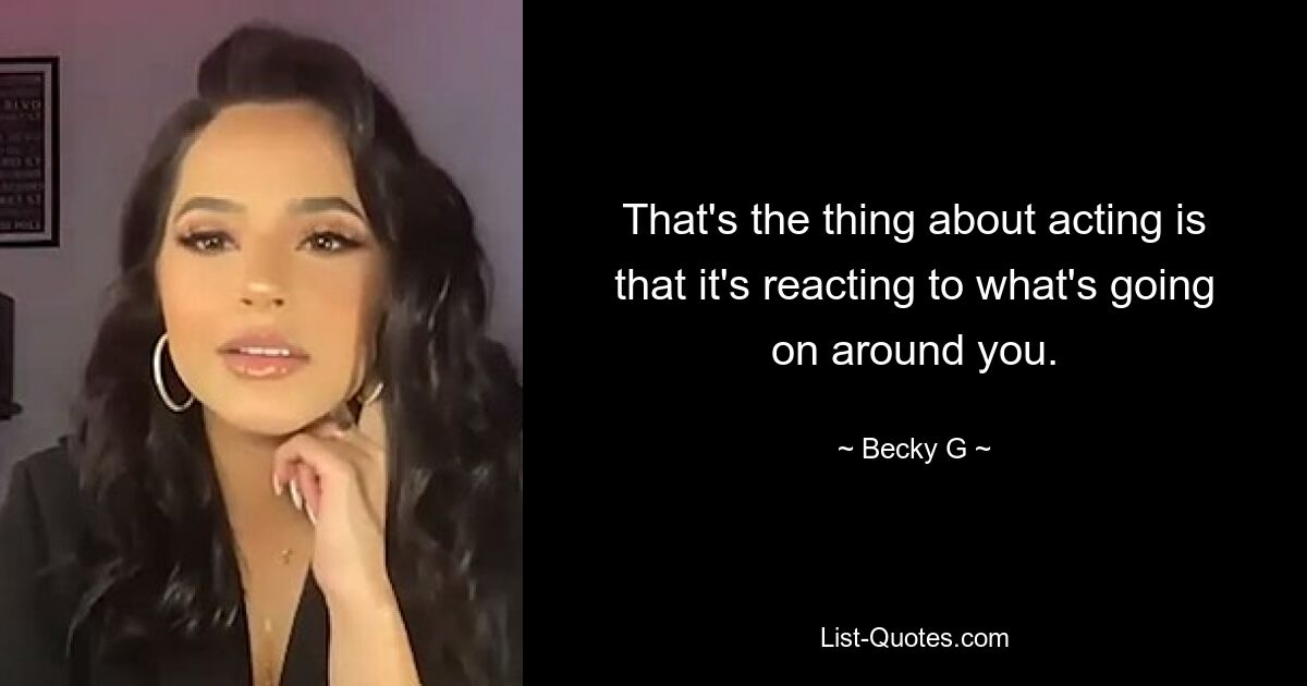 That's the thing about acting is that it's reacting to what's going on around you. — © Becky G