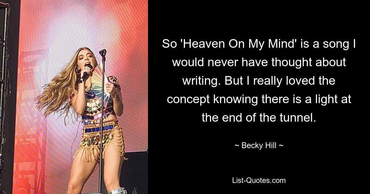 So 'Heaven On My Mind' is a song I would never have thought about writing. But I really loved the concept knowing there is a light at the end of the tunnel. — © Becky Hill