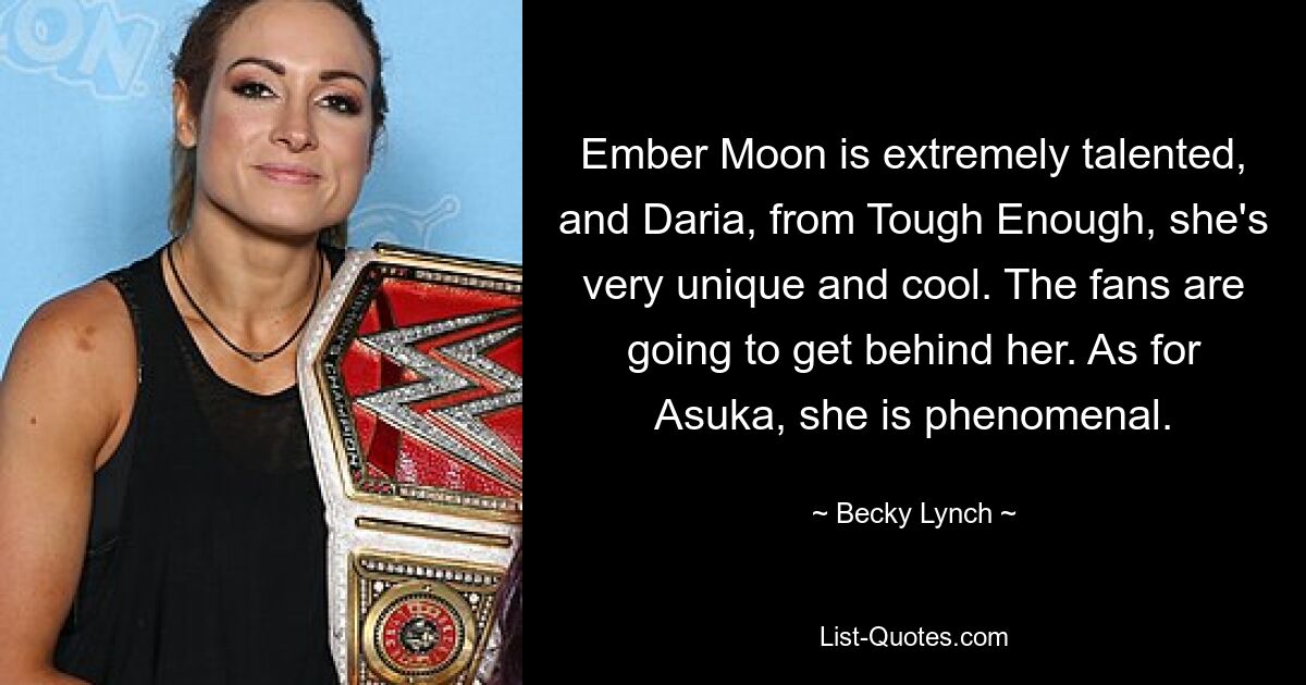 Ember Moon is extremely talented, and Daria, from Tough Enough, she's very unique and cool. The fans are going to get behind her. As for Asuka, she is phenomenal. — © Becky Lynch