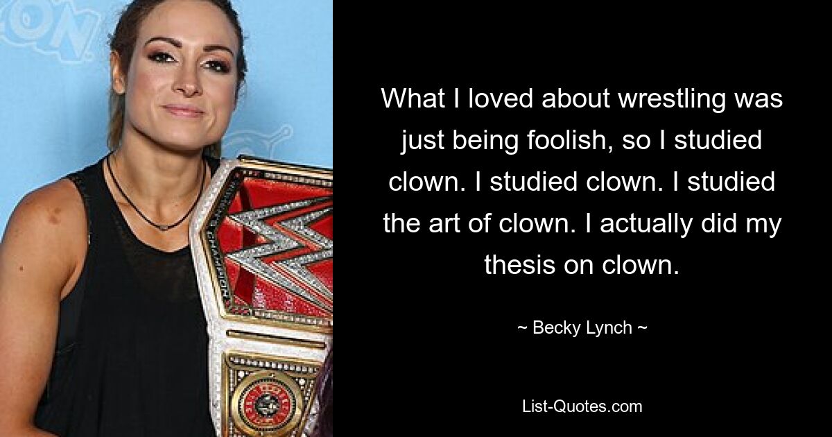 What I loved about wrestling was just being foolish, so I studied clown. I studied clown. I studied the art of clown. I actually did my thesis on clown. — © Becky Lynch