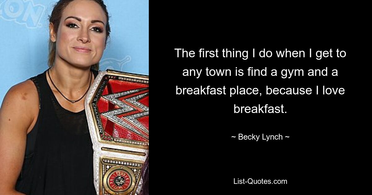 The first thing I do when I get to any town is find a gym and a breakfast place, because I love breakfast. — © Becky Lynch