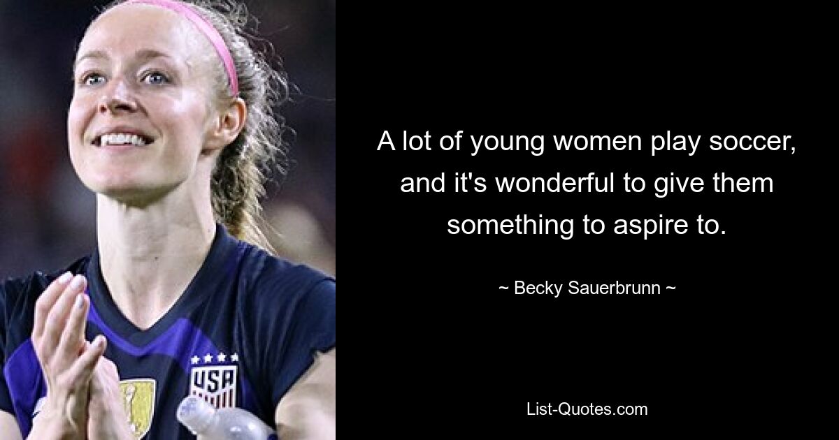 A lot of young women play soccer, and it's wonderful to give them something to aspire to. — © Becky Sauerbrunn