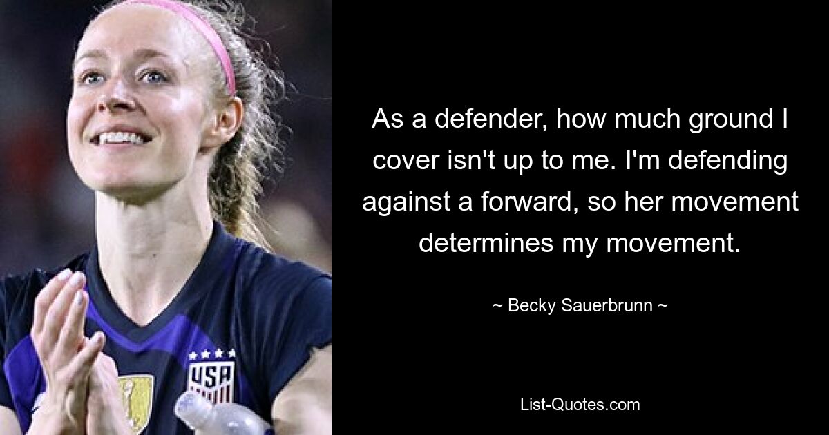 As a defender, how much ground I cover isn't up to me. I'm defending against a forward, so her movement determines my movement. — © Becky Sauerbrunn