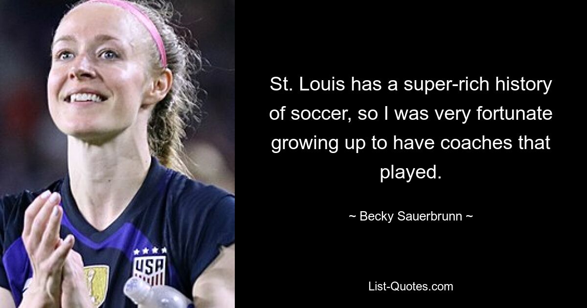 St. Louis has a super-rich history of soccer, so I was very fortunate growing up to have coaches that played. — © Becky Sauerbrunn