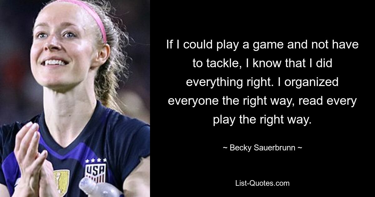 If I could play a game and not have to tackle, I know that I did everything right. I organized everyone the right way, read every play the right way. — © Becky Sauerbrunn