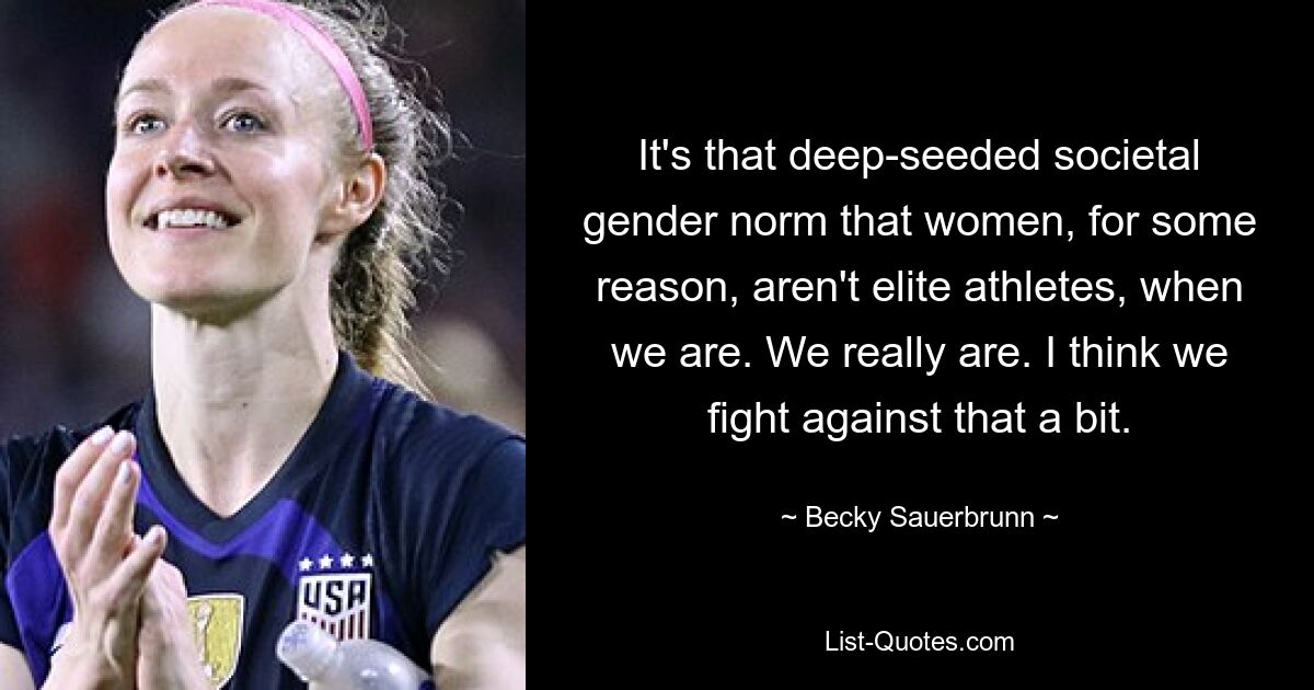 It's that deep-seeded societal gender norm that women, for some reason, aren't elite athletes, when we are. We really are. I think we fight against that a bit. — © Becky Sauerbrunn