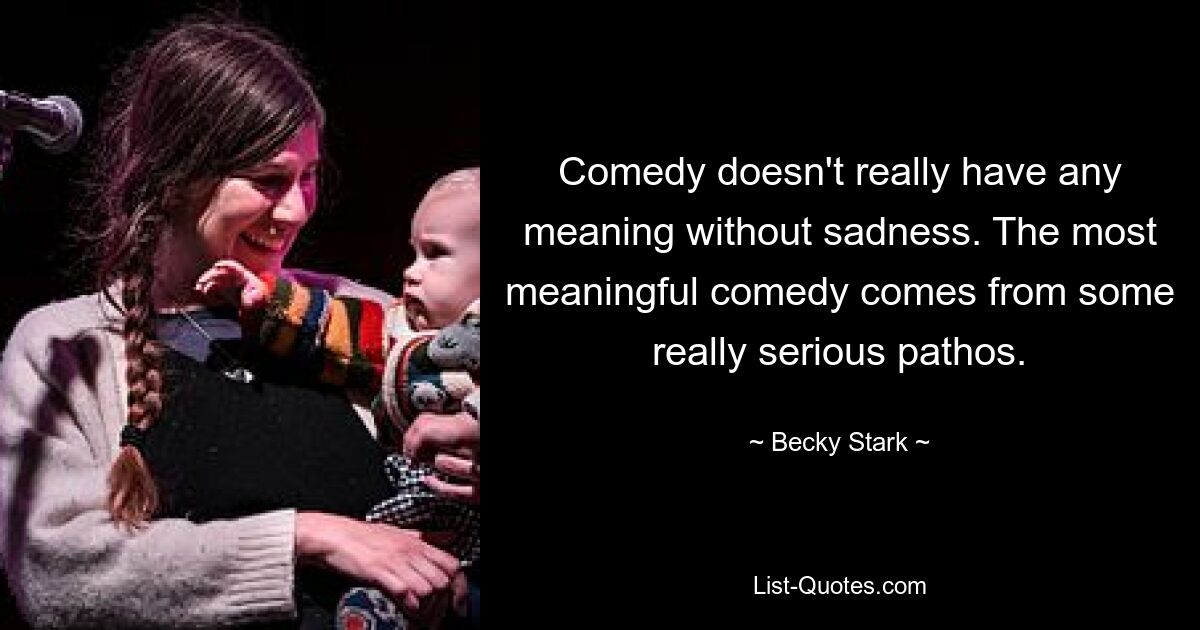 Comedy doesn't really have any meaning without sadness. The most meaningful comedy comes from some really serious pathos. — © Becky Stark