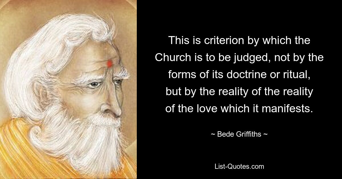 This is criterion by which the Church is to be judged, not by the forms of its doctrine or ritual, but by the reality of the reality of the love which it manifests. — © Bede Griffiths