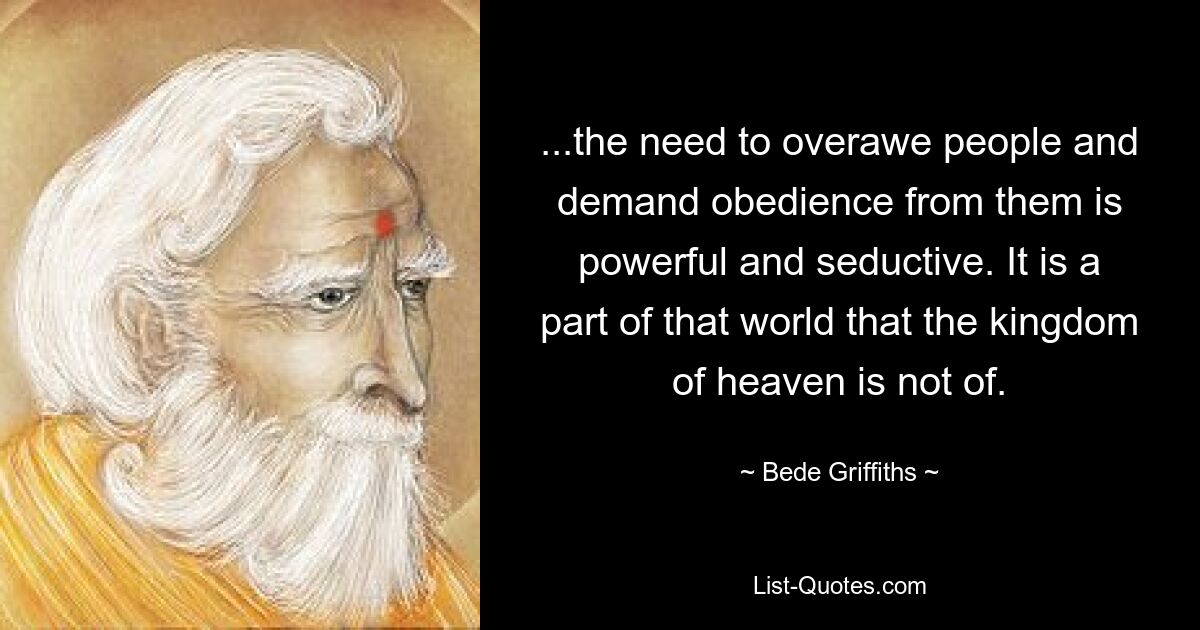 ...the need to overawe people and demand obedience from them is powerful and seductive. It is a part of that world that the kingdom of heaven is not of. — © Bede Griffiths