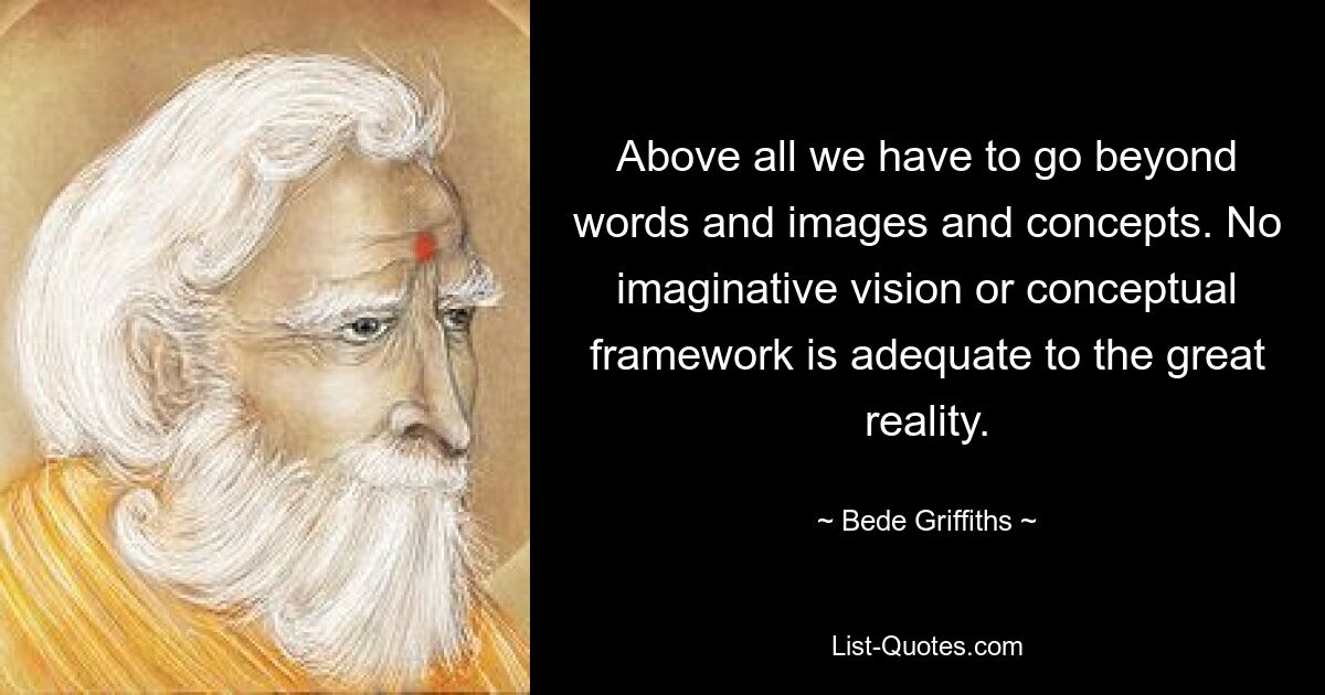 Above all we have to go beyond words and images and concepts. No imaginative vision or conceptual framework is adequate to the great reality. — © Bede Griffiths