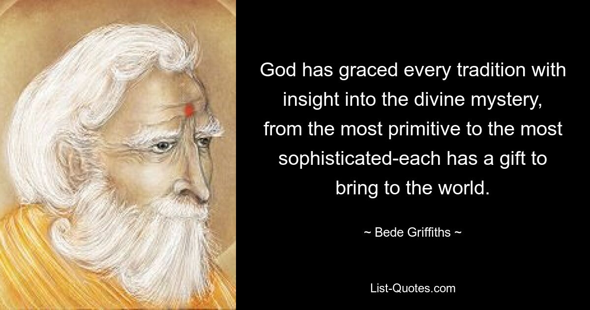 God has graced every tradition with insight into the divine mystery, from the most primitive to the most sophisticated-each has a gift to bring to the world. — © Bede Griffiths