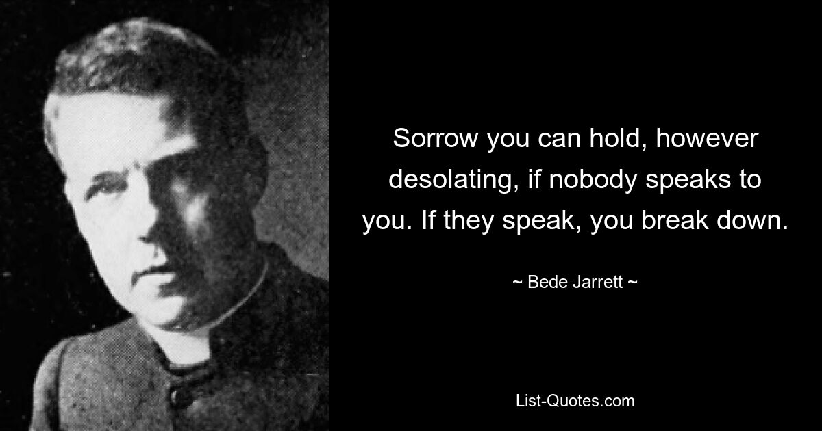 Sorrow you can hold, however desolating, if nobody speaks to you. If they speak, you break down. — © Bede Jarrett