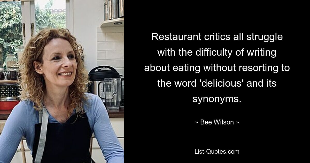 Restaurant critics all struggle with the difficulty of writing about eating without resorting to the word 'delicious' and its synonyms. — © Bee Wilson