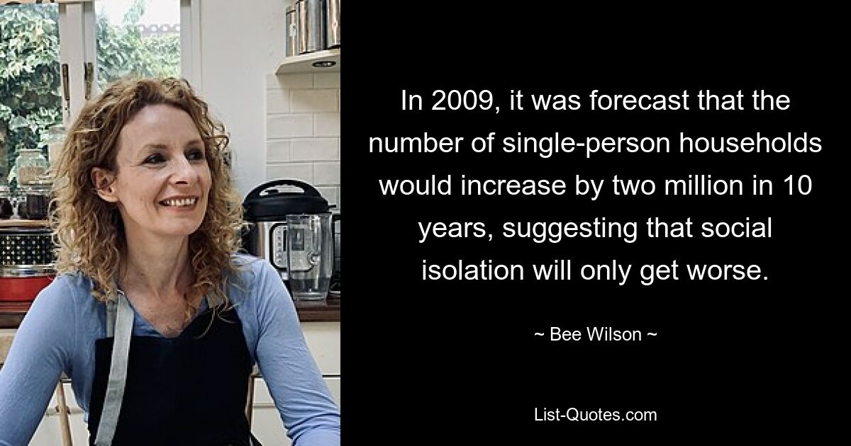 In 2009, it was forecast that the number of single-person households would increase by two million in 10 years, suggesting that social isolation will only get worse. — © Bee Wilson